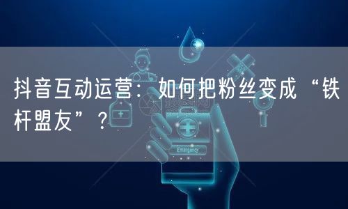 抖音互动运营：如何把粉丝变成“铁杆盟友”？