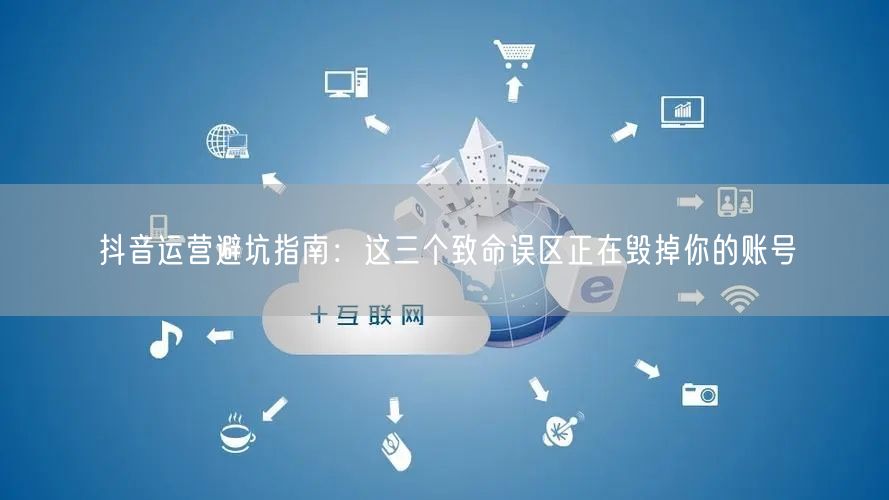 抖音运营避坑指南：这三个致命误区正在毁掉你的账号