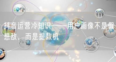 抖音运营冷知识——用户画像不是假想敌，而是提款机