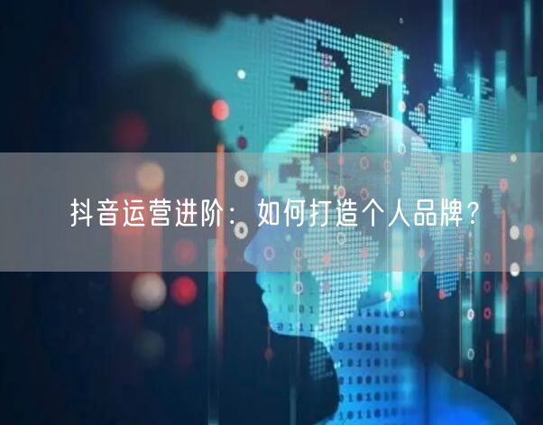 抖音运营进阶：如何打造个人品牌？