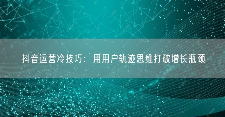 抖音运营冷技巧:用用户轨迹思维打破增长瓶颈