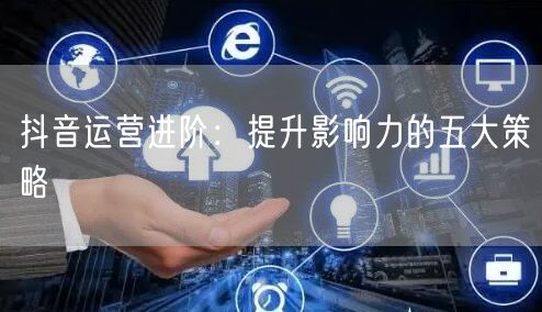 抖音运营进阶:提升影响力的五大策略
