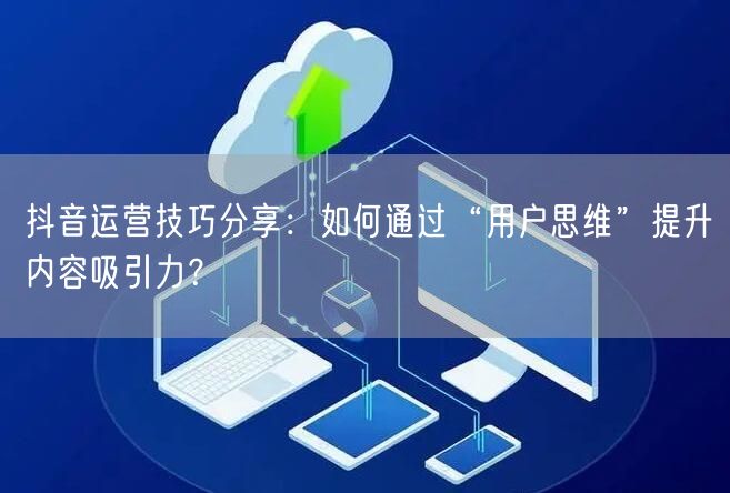 抖音运营技巧分享:如何通过“用户思维”提升内容吸引力?