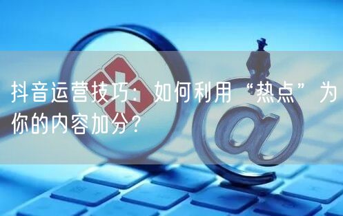 抖音运营技巧：如何利用“热点”为你的内容加分？
