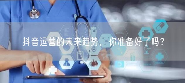 抖音运营的未来趋势，你准备好了吗？