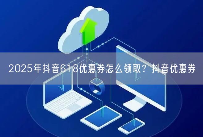 2025年抖音618优惠券怎么领取？抖音优惠券