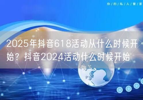 2025年抖音618活动从什么时候开始？抖音2024活动什么时候开始