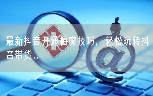 最新抖音开通橱窗技巧，轻松玩转抖音带货。