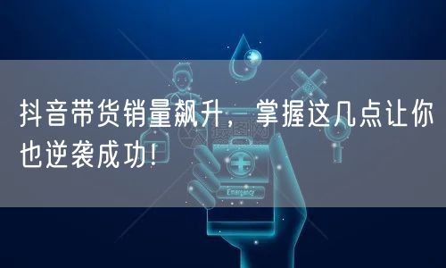 抖音带货销量飙升，掌握这几点让你也逆袭成功！