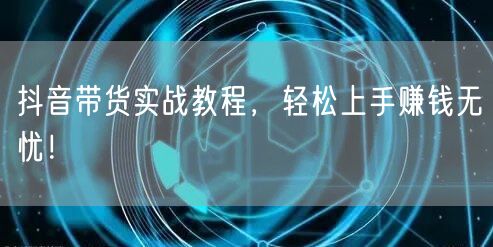 抖音带货实战教程，轻松上手赚钱无忧！