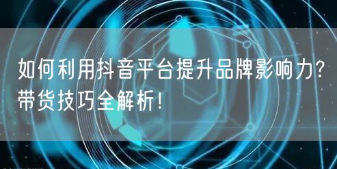 如何利用抖音平台提升品牌影响力？带货技巧全解析！