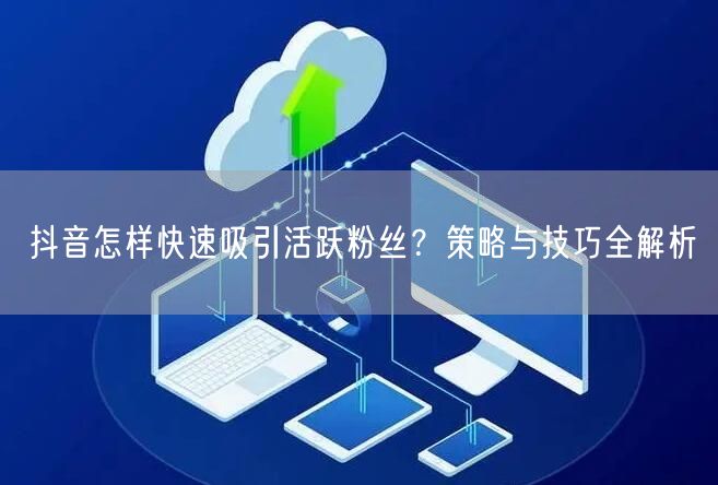 抖音怎样快速吸引活跃粉丝？策略与技巧全解析