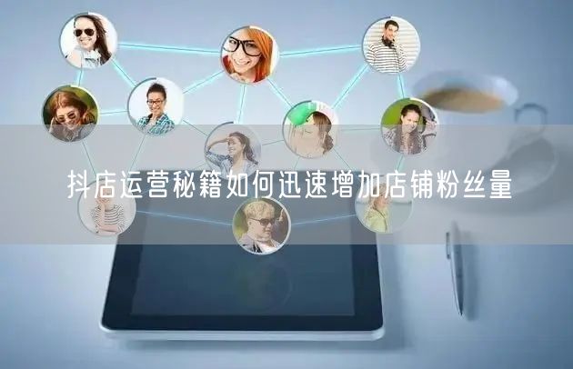 抖店运营秘籍如何迅速增加店铺粉丝量