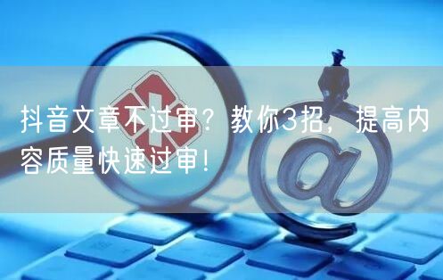 抖音文章不过审？教你3招，提高内容质量快速过审！