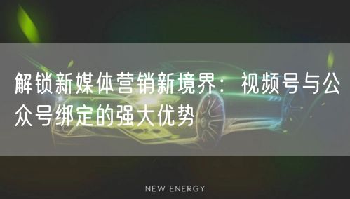 解锁新媒体营销新境界：视频号与公众号绑定的强大优势