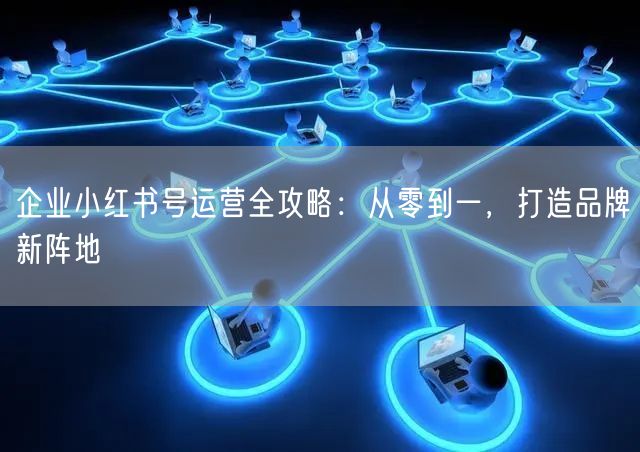 企业小红书号运营全攻略：从零到一，打造品牌新阵地