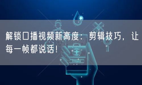 解锁口播视频新高度：剪辑技巧，让每一帧都说话！