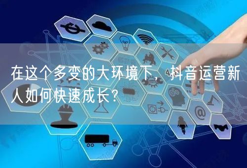 在这个多变的大环境下，抖音运营新人如何快速成长？