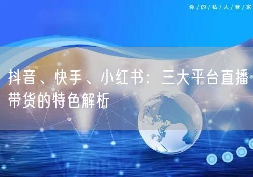 抖音、快手、小红书：三大平台直播带货的特色解析