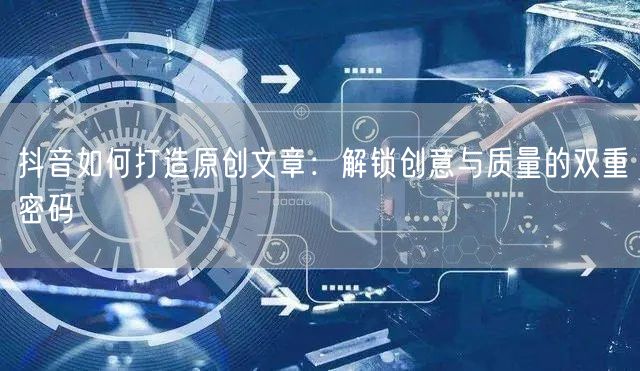 抖音如何打造原创文章：解锁创意与质量的双重密码
