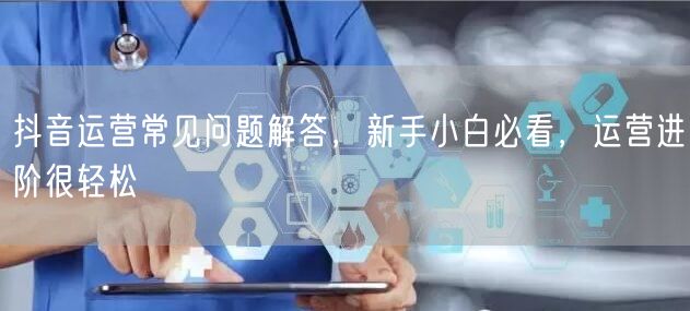 抖音运营常见问题解答，新手小白必看，运营进阶很轻松