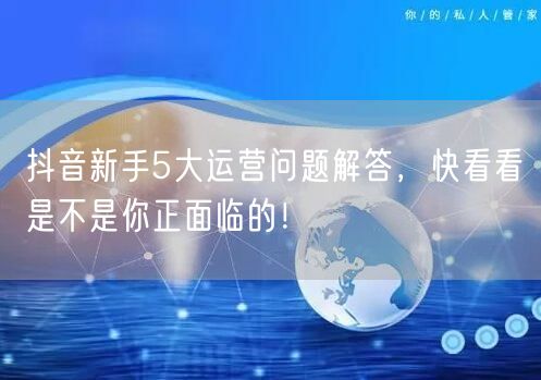 抖音新手5大运营问题解答，快看看是不是你正面临的！