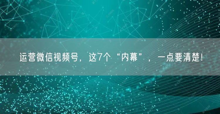 运营微信视频号，这7个“内幕”，一点要清楚！