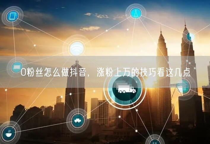 0粉丝怎么做抖音，涨粉上万的技巧看这几点