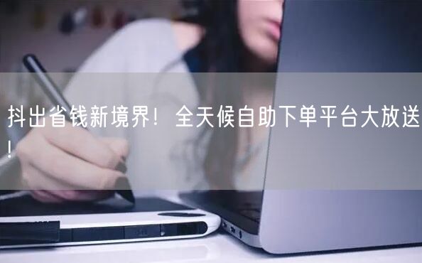 抖出省钱新境界！全天候自助下单平台大放送!