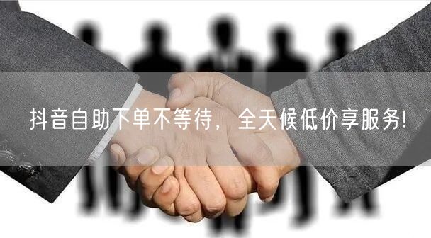 抖音自助下单不等待，全天候低价享服务!