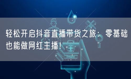 轻松开启抖音直播带货之旅:零基础也能做网红主播!