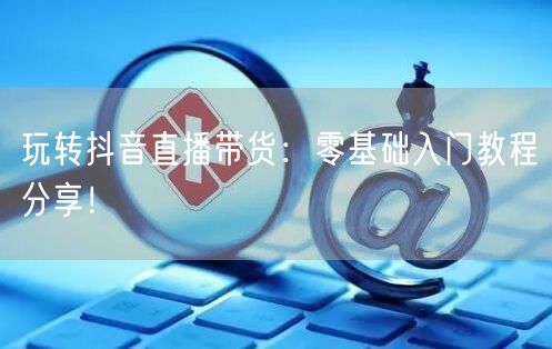 玩转抖音直播带货：零基础入门教程分享！