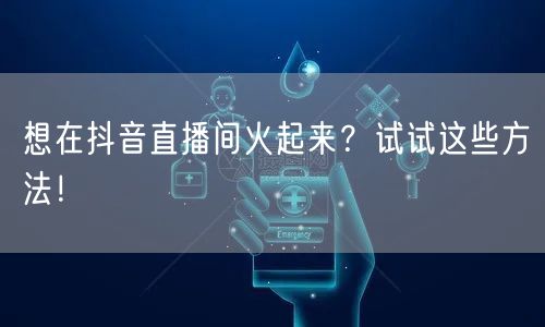 想在抖音直播间火起来?试试这些方法!