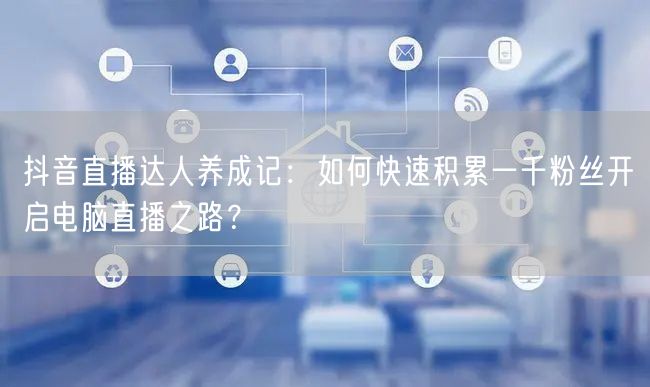 抖音直播达人养成记：如何快速积累一千粉丝开启电脑直播之路？