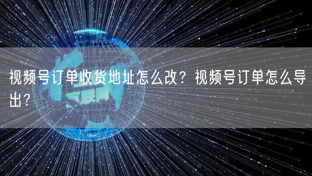 视频号订单收货地址怎么改？视频号订单怎么导出？