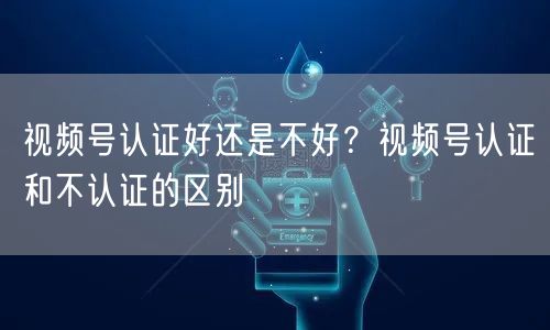 视频号认证好还是不好？视频号认证和不认证的区别