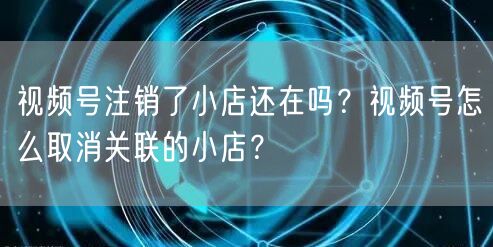 视频号注销了小店还在吗？视频号怎么取消关联的小店？