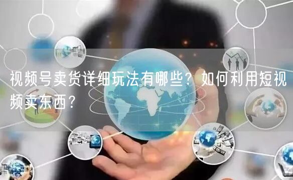 视频号卖货详细玩法有哪些？如何利用短视频卖东西？