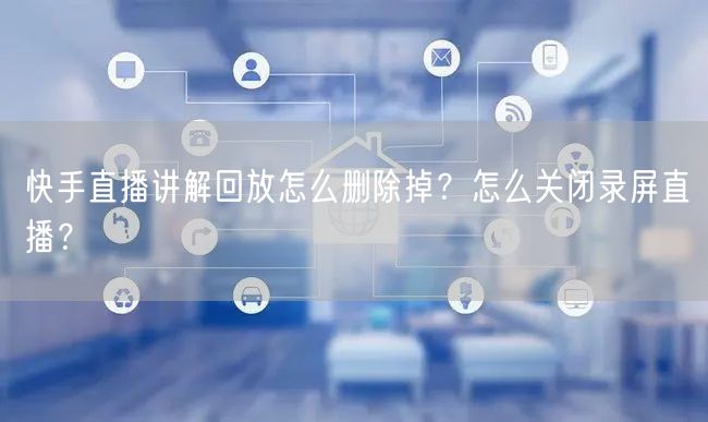 快手直播讲解回放怎么删除掉？怎么关闭录屏直播？