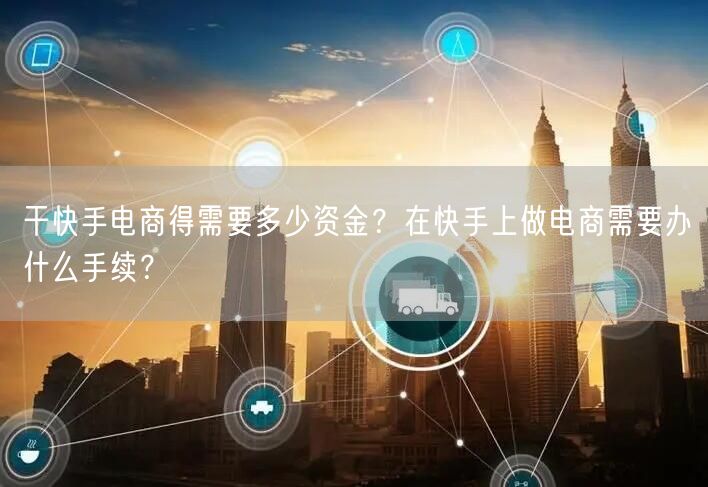 干快手电商得需要多少资金？在快手上做电商需要办什么手续？