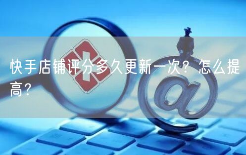 快手店铺评分多久更新一次？怎么提高？