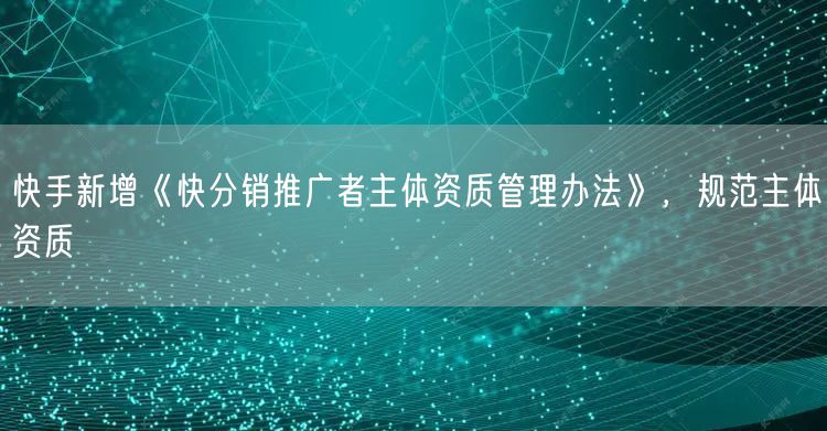 快手新增《快分销推广者主体资质管理办法》,规范主体资质