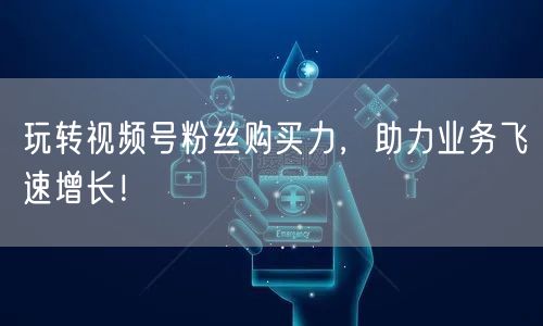 玩转视频号粉丝购买力，助力业务飞速增长！