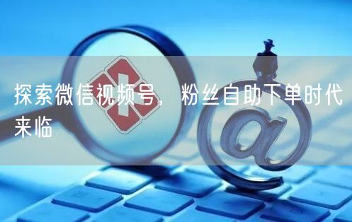 探索微信视频号,粉丝自助下单时代来临