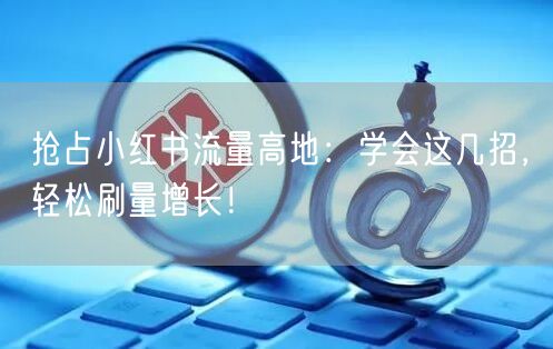 抢占小红书流量高地：学会这几招，轻松刷量增长！