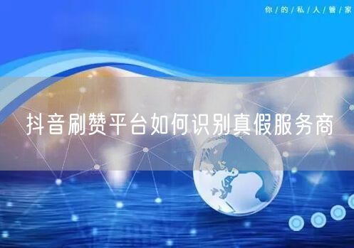 抖音刷赞平台如何识别真假服务商