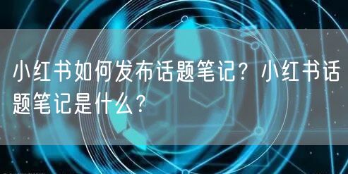 小红书如何发布话题笔记？小红书话题笔记是什么？