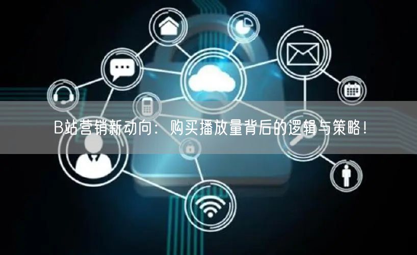 B站营销新动向：购买播放量背后的逻辑与策略！