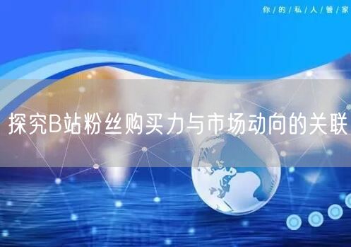 探究B站粉丝购买力与市场动向的关联