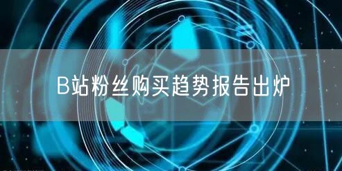 B站粉丝购买趋势报告出炉